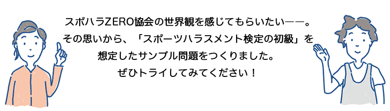 スポハラZERO協会の世界観を感じてもらいたい――。
その思いから、「スポーツハラスメント検定の初級」を想定したサンプル問題をつくりました。
ぜひトライしてみてください！
